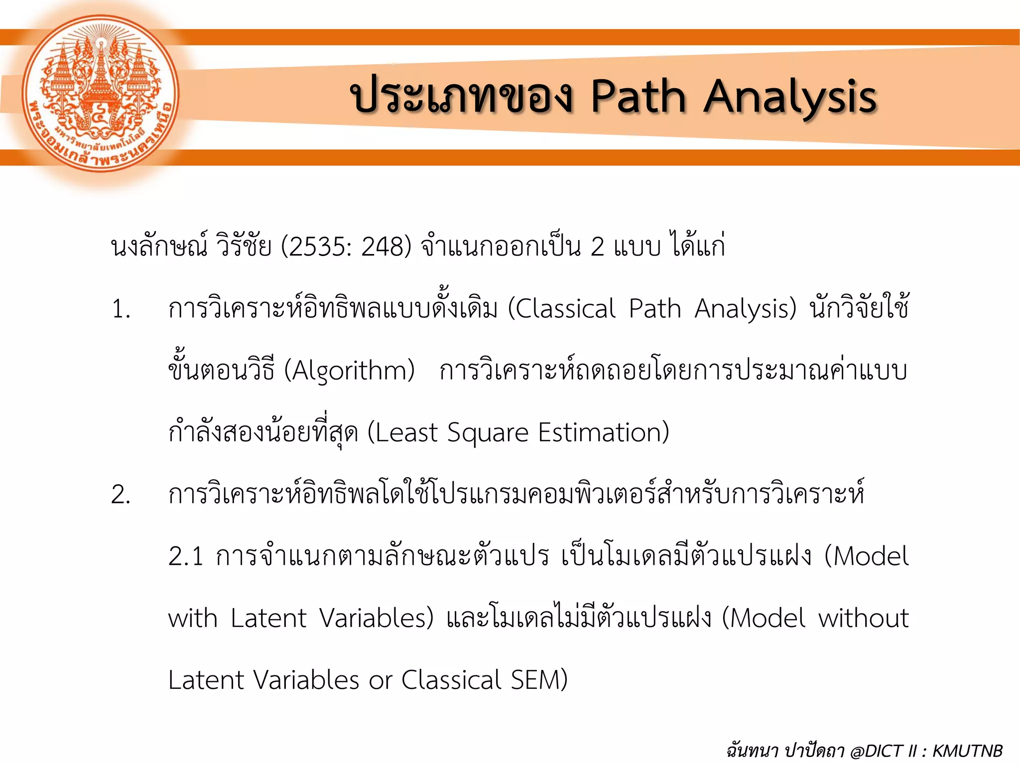 ประเภทของ Path Analysis
นงลักษณ์ วิรัชัย (2535: 248) จาแนกออกเป็น 2 แบบ ได้แก่
1. การวิเคราะห์อิทธิพลแบบดั้งเดิม (Classical Path Analysis) นักวิจัยใช้
ขั้นตอนวิธี (Algorithm) การวิเคราะห์ถดถอยโดยการประมาณค่าแบบ
กาลังสองน้อยที่สุด (Least Square Estimation)
2. การวิเคราะห์อิทธิพลโดใช้โปรแกรมคอมพิวเตอร์สาหรับการวิเคราะห์
2.1 การจาแนกตามลักษณะตัวแปร เป็นโมเดลมีตัวแปรแฝง (Model
with Latent Variables) และโมเดลไม่มีตัวแปรแฝง (Model without
Latent Variables or Classical SEM)
ฉันทนา ปาปัดถา @DICT II : KMUTNB
 