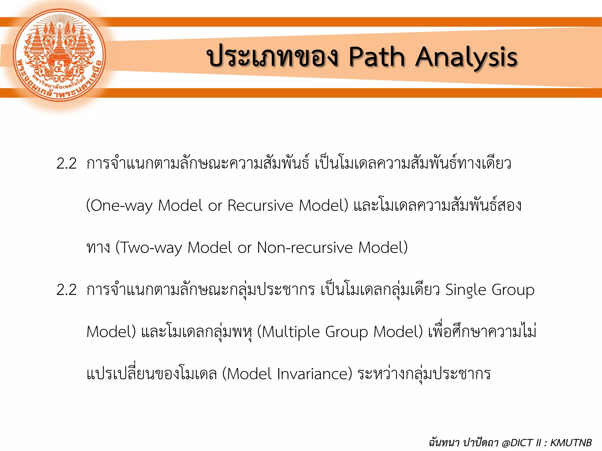 ประเภทของ Path Analysis
2.2 การจาแนกตามลักษณะความสัมพันธ์ เป็นโมเดลความสัมพันธ์ทางเดียว
(One-way Model or Recursive Model) และโมเดลความสัมพันธ์สอง
ทาง (Two-way Model or Non-recursive Model)
2.2 การจาแนกตามลักษณะกลุ่มประชากร เป็นโมเดลกลุ่มเดียว Single Group
Model) และโมเดลกลุ่มพหุ (Multiple Group Model) เพื่อศึกษาความไม่
แปรเปลี่ยนของโมเดล (Model Invariance) ระหว่างกลุ่มประชากร
ฉันทนา ปาปัดถา @DICT II : KMUTNB
 