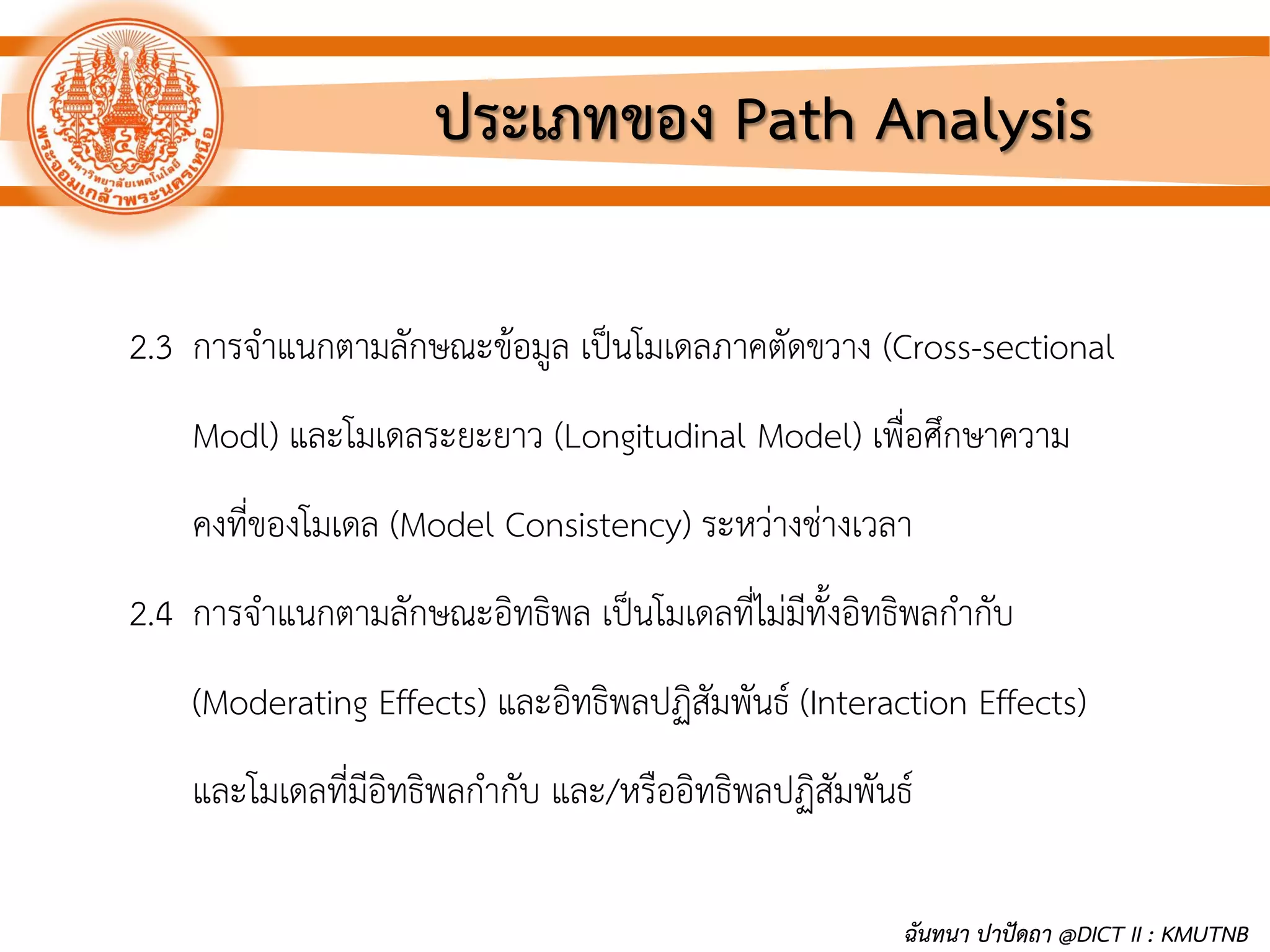 ประเภทของ Path Analysis
2.3 การจาแนกตามลักษณะข้อมูล เป็นโมเดลภาคตัดขวาง (Cross-sectional
Modl) และโมเดลระยะยาว (Longitudinal Model) เพื่อศึกษาความ
คงที่ของโมเดล (Model Consistency) ระหว่างช่างเวลา
2.4 การจาแนกตามลักษณะอิทธิพล เป็นโมเดลที่ไม่มีทั้งอิทธิพลกากับ
(Moderating Effects) และอิทธิพลปฏิสัมพันธ์ (Interaction Effects)
และโมเดลที่มีอิทธิพลกากับ และ/หรืออิทธิพลปฏิสัมพันธ์
ฉันทนา ปาปัดถา @DICT II : KMUTNB
 