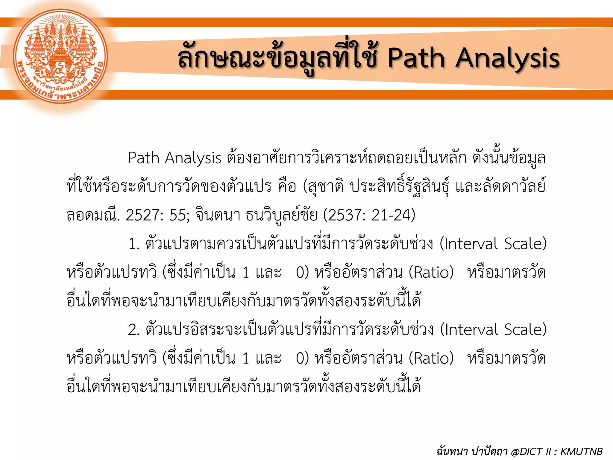 ลักษณะข้อมูลที่ใช้ Path Analysis
Path Analysis ต้องอาศัยการวิเคราะห์ถดถอยเป็นหลัก ดังนั้นข้อมูล
ที่ใช้หรือระดับการวัดของตัวแปร คือ (สุชาติ ประสิทธิ์รัฐสินธุ์ และลัดดาวัลย์
ลอดมณี. 2527: 55; จินตนา ธนวิบูลย์ชัย (2537: 21-24)
1. ตัวแปรตามควรเป็นตัวแปรที่มีการวัดระดับช่วง (Interval Scale)
หรือตัวแปรทวิ (ซึ่งมีค่าเป็น 1 และ 0) หรืออัตราส่วน (Ratio) หรือมาตรวัด
อื่นใดที่พอจะนามาเทียบเคียงกับมาตรวัดทั้งสองระดับนี้ได้
2. ตัวแปรอิสระจะเป็นตัวแปรที่มีการวัดระดับช่วง (Interval Scale)
หรือตัวแปรทวิ (ซึ่งมีค่าเป็น 1 และ 0) หรืออัตราส่วน (Ratio) หรือมาตรวัด
อื่นใดที่พอจะนามาเทียบเคียงกับมาตรวัดทั้งสองระดับนี้ได้
ฉันทนา ปาปัดถา @DICT II : KMUTNB
 
