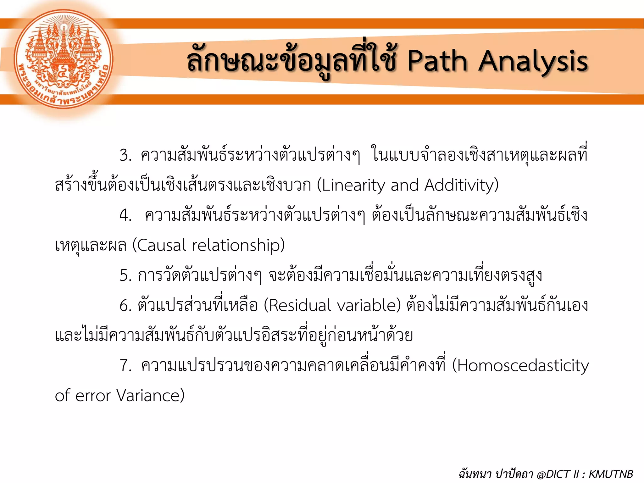 ลักษณะข้อมูลที่ใช้ Path Analysis
3. ความสัมพันธ์ระหว่างตัวแปรต่างๆ ในแบบจาลองเชิงสาเหตุและผลที่
สร้างขึ้นต้องเป็นเชิงเส้นตรงและเชิงบวก (Linearity and Additivity)
4. ความสัมพันธ์ระหว่างตัวแปรต่างๆ ต้องเป็นลักษณะความสัมพันธ์เชิง
เหตุและผล (Causal relationship)
5. การวัดตัวแปรต่างๆ จะต้องมีความเชื่อมั่นและความเที่ยงตรงสูง
6. ตัวแปรส่วนที่เหลือ (Residual variable) ต้องไม่มีความสัมพันธ์กันเอง
และไม่มีความสัมพันธ์กับตัวแปรอิสระที่อยู่ก่อนหน้าด้วย
7. ความแปรปรวนของความคลาดเคลื่อนมีคาคงที่ (Homoscedasticity
of error Variance)
ฉันทนา ปาปัดถา @DICT II : KMUTNB
 