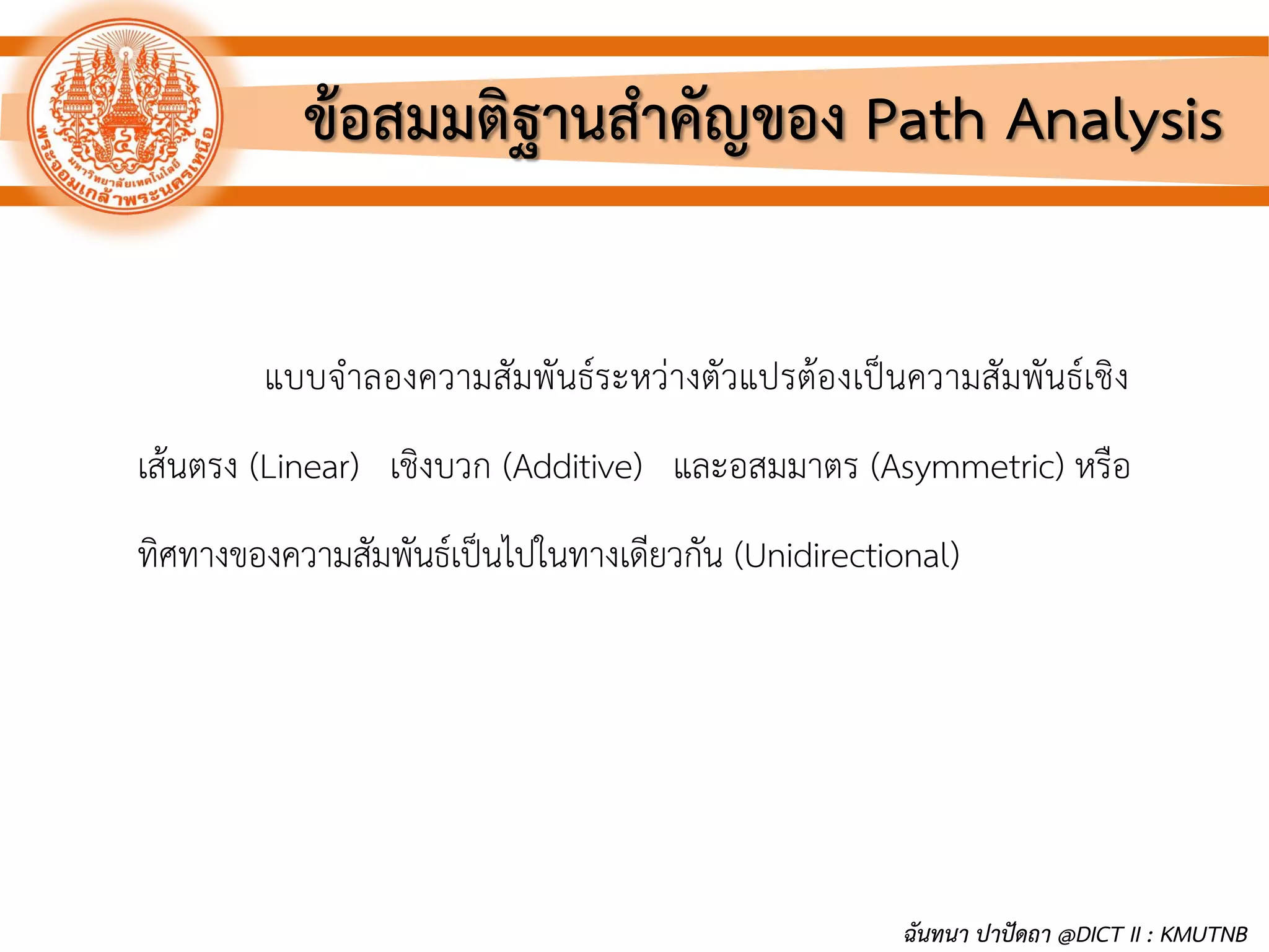 ข้อสมมติฐานสาคัญของ Path Analysis
แบบจาลองความสัมพันธ์ระหว่างตัวแปรต้องเป็นความสัมพันธ์เชิง
เส้นตรง (Linear) เชิงบวก (Additive) และอสมมาตร (Asymmetric) หรือ
ทิศทางของความสัมพันธ์เป็นไปในทางเดียวกัน (Unidirectional)
ฉันทนา ปาปัดถา @DICT II : KMUTNB
 
