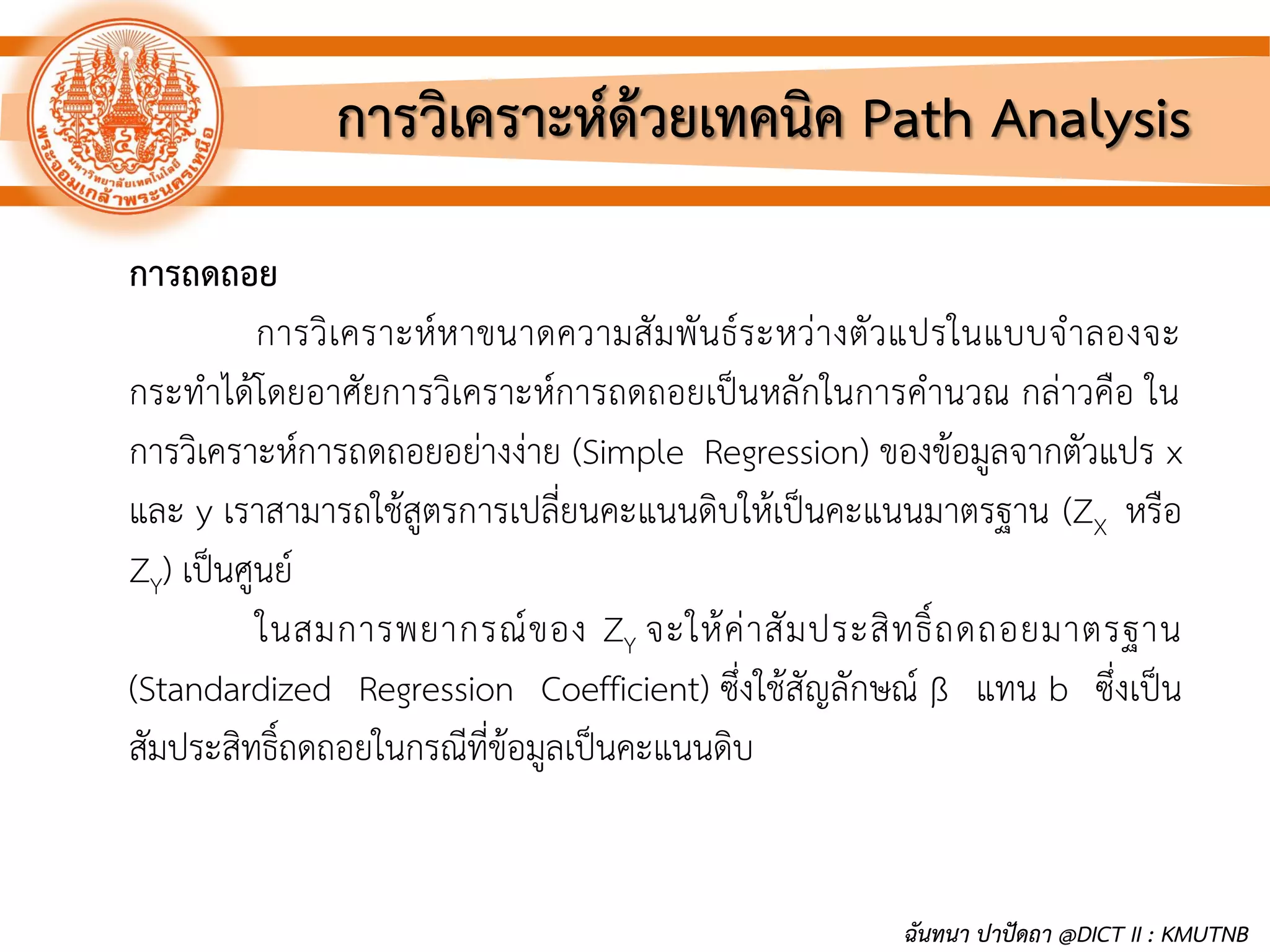 การวิเคราะห์ด้วยเทคนิค Path Analysis
การถดถอย
การวิเคราะห์หาขนาดความสัมพันธ์ระหว่างตัวแปรในแบบจาลองจะ
กระทาได้โดยอาศัยการวิเคราะห์การถดถอยเป็นหลักในการคานวณ กล่าวคือ ใน
การวิเคราะห์การถดถอยอย่างง่าย (Simple Regression) ของข้อมูลจากตัวแปร x
และ y เราสามารถใช้สูตรการเปลี่ยนคะแนนดิบให้เป็นคะแนนมาตรฐาน (ZX หรือ
ZY) เป็นศูนย์
ในสมการพยากรณ์ของ ZY จะให้ค่าสัมประสิทธิ์ถดถอยมาตรฐาน
(Standardized Regression Coefficient) ซึ่งใช้สัญลักษณ์ ß แทน b ซึ่งเป็น
สัมประสิทธิ์ถดถอยในกรณีที่ข้อมูลเป็นคะแนนดิบ
ฉันทนา ปาปัดถา @DICT II : KMUTNB
 