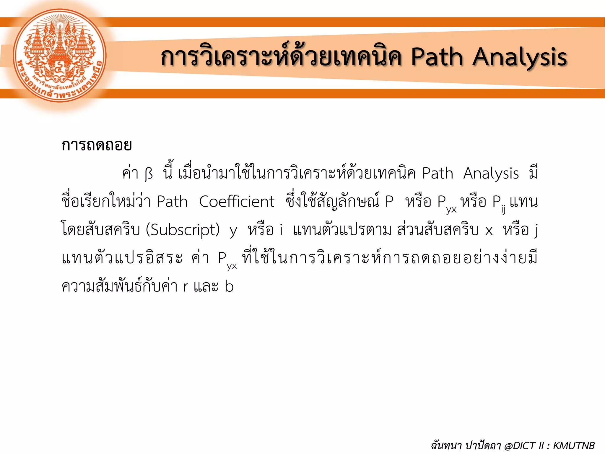 การวิเคราะห์ด้วยเทคนิค Path Analysis
การถดถอย
ค่า ß นี้ เมื่อนามาใช้ในการวิเคราะห์ด้วยเทคนิค Path Analysis มี
ชื่อเรียกใหม่ว่า Path Coefficient ซึ่งใช้สัญลักษณ์ P หรือ Pyx หรือ Pij แทน
โดยสับสคริบ (Subscript) y หรือ i แทนตัวแปรตาม ส่วนสับสคริบ x หรือ j
แทนตัวแปรอิสระ ค่า Pyx ที่ใช้ในการวิเคราะห์การถดถอยอย่างง่ายมี
ความสัมพันธ์กับค่า r และ b
ฉันทนา ปาปัดถา @DICT II : KMUTNB
 