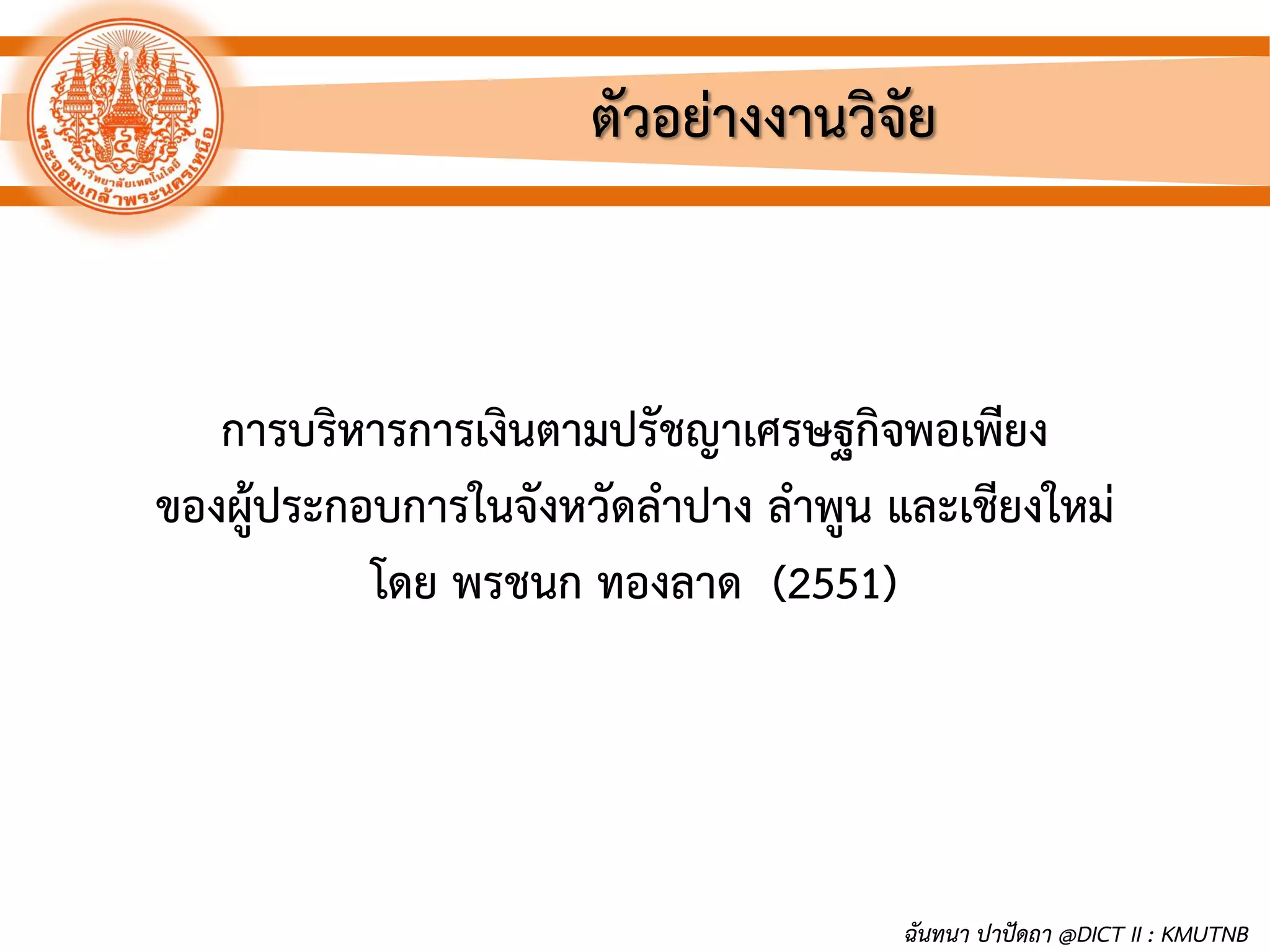 ตัวอย่างงานวิจัย
การบริหารการเงินตามปรัชญาเศรษฐกิจพอเพียง
ของผู้ประกอบการในจังหวัดลาปาง ลาพูน และเชียงใหม่
โดย พรชนก ทองลาด (2551)
ฉันทนา ปาปัดถา @DICT II : KMUTNB
 