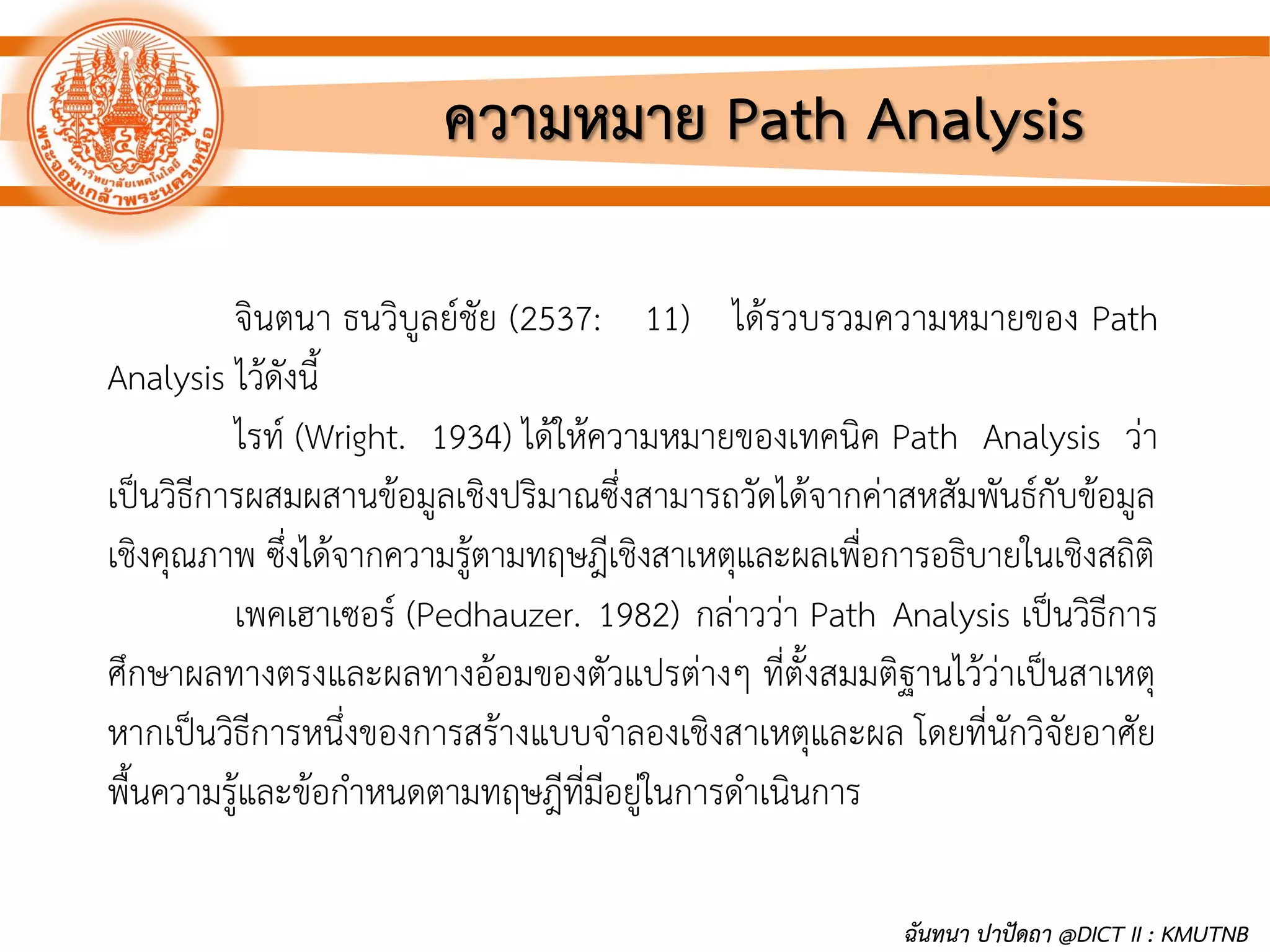 จินตนา ธนวิบูลย์ชัย (2537: 11) ได้รวบรวมความหมายของ Path
Analysis ไว้ดังนี้
ไรท์ (Wright. 1934) ได้ให้ความหมายของเทคนิค Path Analysis ว่า
เป็นวิธีการผสมผสานข้อมูลเชิงปริมาณซึ่งสามารถวัดได้จากค่าสหสัมพันธ์กับข้อมูล
เชิงคุณภาพ ซึ่งได้จากความรู้ตามทฤษฎีเชิงสาเหตุและผลเพื่อการอธิบายในเชิงสถิติ
เพคเฮาเซอร์ (Pedhauzer. 1982) กล่าวว่า Path Analysis เป็นวิธีการ
ศึกษาผลทางตรงและผลทางอ้อมของตัวแปรต่างๆ ที่ตั้งสมมติฐานไว้ว่าเป็นสาเหตุ
หากเป็นวิธีการหนึ่งของการสร้างแบบจาลองเชิงสาเหตุและผล โดยที่นักวิจัยอาศัย
พื้นความรู้และข้อกาหนดตามทฤษฎีที่มีอยู่ในการดาเนินการ
ความหมาย Path Analysis
ฉันทนา ปาปัดถา @DICT II : KMUTNB
 