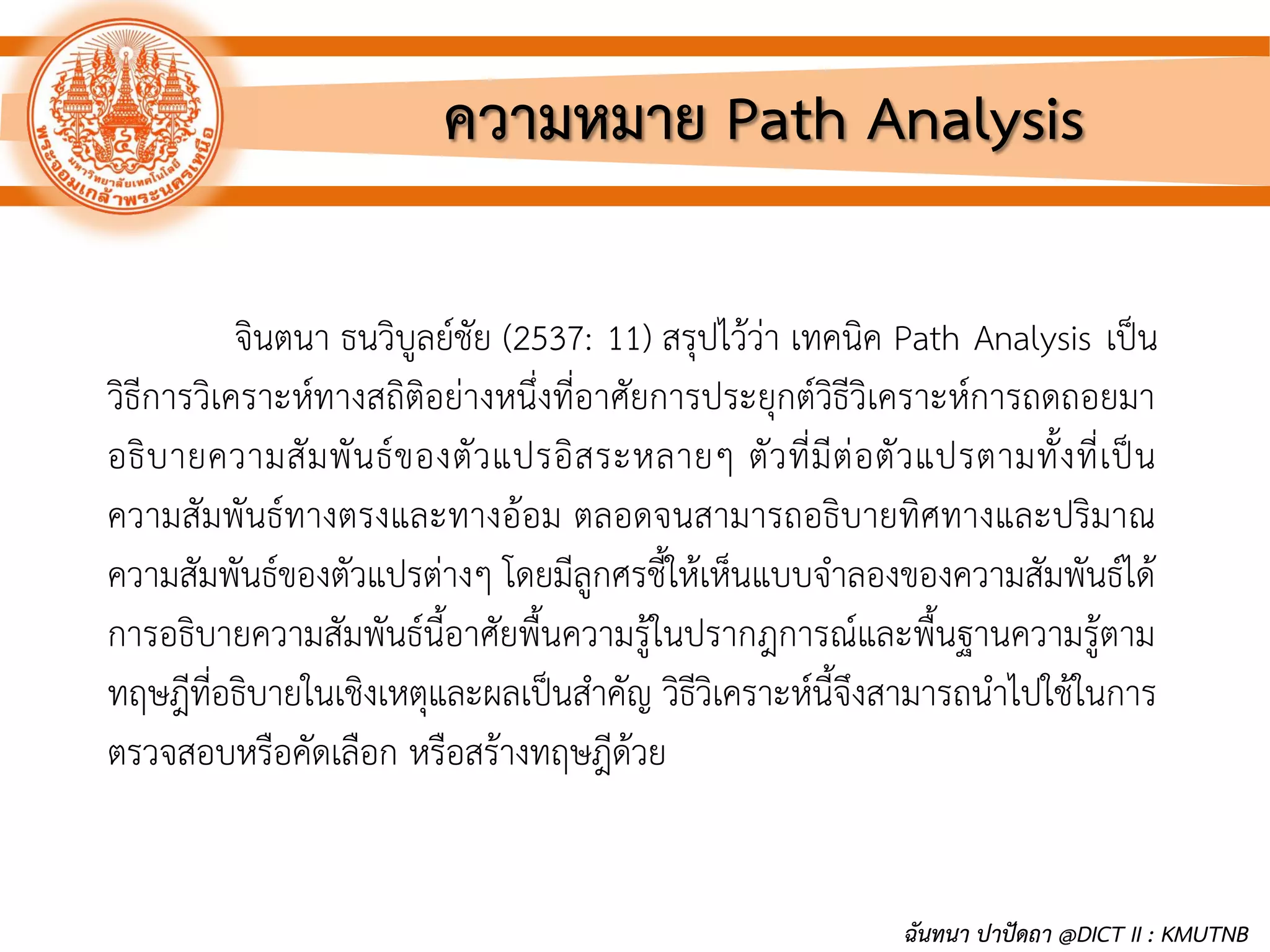 จินตนา ธนวิบูลย์ชัย (2537: 11) สรุปไว้ว่า เทคนิค Path Analysis เป็น
วิธีการวิเคราะห์ทางสถิติอย่างหนึ่งที่อาศัยการประยุกต์วิธีวิเคราะห์การถดถอยมา
อธิบายความสัมพันธ์ของตัวแปรอิสระหลายๆ ตัวที่มีต่อตัวแปรตามทั้งที่เป็น
ความสัมพันธ์ทางตรงและทางอ้อม ตลอดจนสามารถอธิบายทิศทางและปริมาณ
ความสัมพันธ์ของตัวแปรต่างๆ โดยมีลูกศรชี้ให้เห็นแบบจาลองของความสัมพันธ์ได้
การอธิบายความสัมพันธ์นี้อาศัยพื้นความรู้ในปรากฎการณ์และพื้นฐานความรู้ตาม
ทฤษฎีที่อธิบายในเชิงเหตุและผลเป็นสาคัญ วิธีวิเคราะห์นี้จึงสามารถนาไปใช้ในการ
ตรวจสอบหรือคัดเลือก หรือสร้างทฤษฎีด้วย
ความหมาย Path Analysis
ฉันทนา ปาปัดถา @DICT II : KMUTNB
 