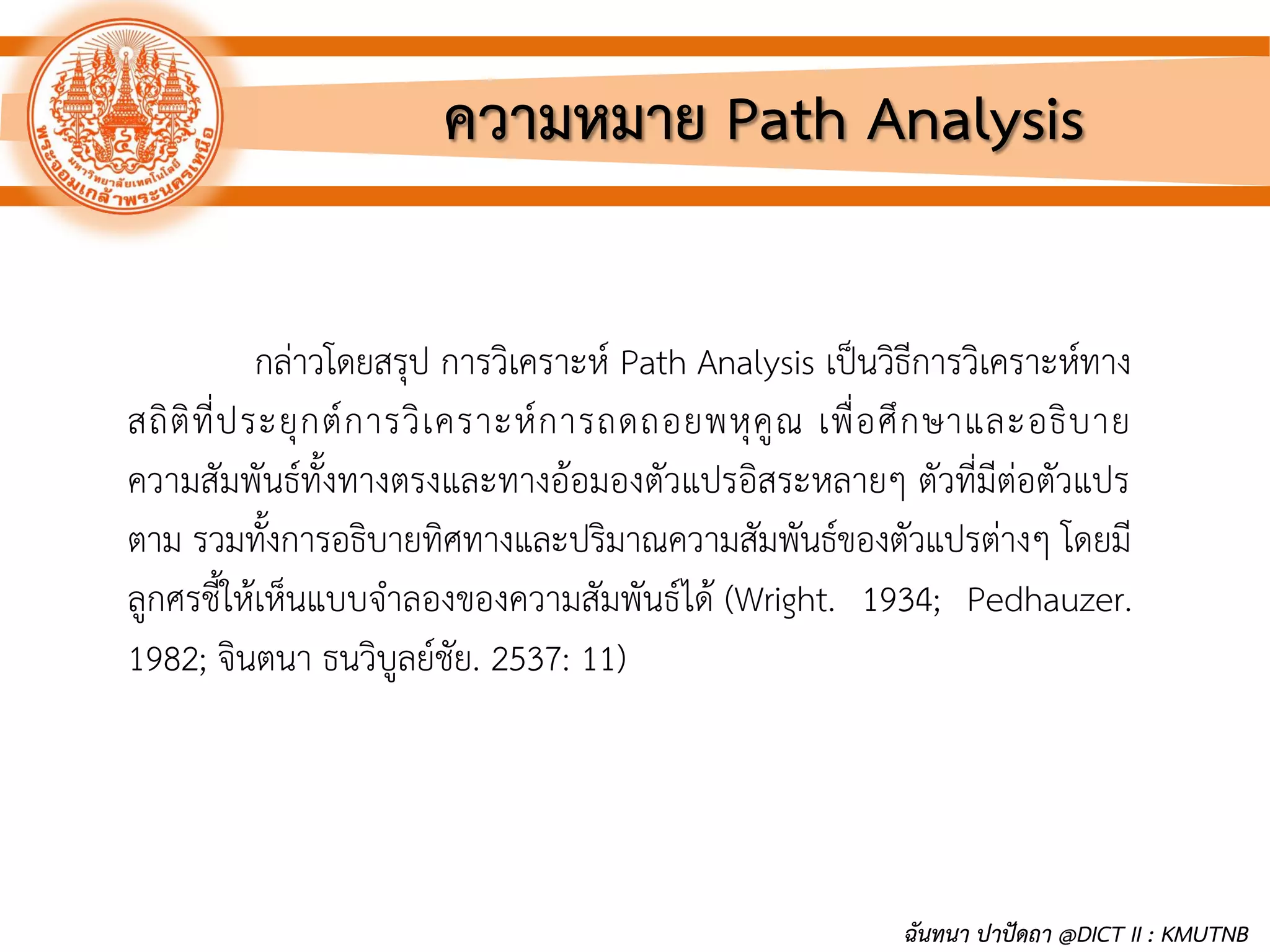 กล่าวโดยสรุป การวิเคราะห์ Path Analysis เป็นวิธีการวิเคราะห์ทาง
สถิติที่ประยุกต์การวิเคราะห์การถดถอยพหุคูณ เพื่อศึกษาและอธิบาย
ความสัมพันธ์ทั้งทางตรงและทางอ้อมองตัวแปรอิสระหลายๆ ตัวที่มีต่อตัวแปร
ตาม รวมทั้งการอธิบายทิศทางและปริมาณความสัมพันธ์ของตัวแปรต่างๆ โดยมี
ลูกศรชี้ให้เห็นแบบจาลองของความสัมพันธ์ได้ (Wright. 1934; Pedhauzer.
1982; จินตนา ธนวิบูลย์ชัย. 2537: 11)
ความหมาย Path Analysis
ฉันทนา ปาปัดถา @DICT II : KMUTNB
 