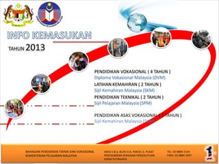 TAHUN   2013

                                                    PENDIDIKAN VOKASIONAL ( 4 TAHUN )
                                                    Diploma Vokasional Malaysia (DVM)
                                                    LATIHAN KEMAHIRAN ( 2 TAHUN )
                                                    Sijil Kemahiran Malaysia (SKM)
                                                    PENDIDIKAN TEKNIKAL ( 2 TAHUN )
                                                    Sijil Pelajaran Malaysia (SPM)

                                                    PENDIDIKAN ASAS VOKASIONAL ( 3 TAHUN )
                                                    Sijil Kemahiran Malaysia (SKM)




        BAHAGIAN PENDIDIKAN TEKNIK DAN VOKASIONAL       ARAS 5 & 6, BLOK E14, PARCEL E, PUSAT   TEL: 03 8884 5154
        KEMENTERIAN PELAJARAN MALAYSIA                  PENTADBIRAN KERAJAAN PERSEKUTUAN        FAKS: 03 8884 5047
                                                        62604 PUTRAJAYA
 