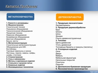 Каталог Продукции:
1. Емкости и резервуары
2. Машиностроение
Строительная техника
Подъемное оборудование
Технологическое оборудование
Прицепная техника
Навесное оборудование
Конвейерное оборудование
Шахтное оборудование
Башни, мачты
3. Металлоконструкции
Строительные металлоконструкции
Оборудование для АЗС
Контейнеры
Торговые павильоны и киоски
Лестницы, перила, навесы, сейфы,
шкафы, стеллажи
4. Станкостроение
5. Узлы и механизмы
6. Метизы и крепежные изделия
7. Стальное и чугунное литье
8. Кованные изделия
9. Инновационные технологии
1. Продукция лесозаготовки
Лесоматериалы
2. Продукция деревообработки
Брус
Шпалы
Шпон
Фанера
Плиты древесностружечные
3. Топливо
Щепа древесная
Уголь древесный
Топливные брикеты и гранулы (пеллеты)
4. Столярные изделия
Окна
Двери
Мебель
Мебельная фурнитура
Напольные покрытия
Плинтусы
Поручни
5. Целлюлозно-бумажная продукция
6. Лесохимическое производство
МЕТАЛЛООБРАБОТКА ДЕРЕВООБРАБОТКА
КаталогКаталог ПродукцииПродукции:
 