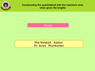 Adviser Miss Nongluck   Arpasut  Mr. Sunya   Phumkumarn   Constructing the quadrilateral with the maximum area  when given the lengths 