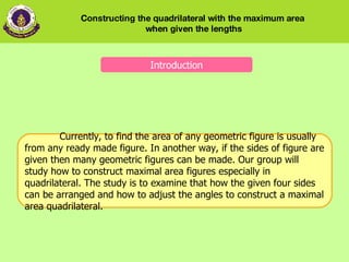 Introduction Currently, to find the area of any geometric figure is usually from any ready made figure. In another way, if the sides of figure are given then many geometric figures can be made. Our group will study how to construct maximal area figures especially in quadrilateral. The study is to examine that how the given four sides can be arranged and how to adjust the angles to construct a maximal area quadrilateral.  Constructing the quadrilateral with the maximum area  when given the lengths 