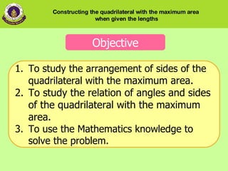 Objective To study the arrangement of sides of the quadrilateral with the  maximum area.  To study the relation of angles and sides of the quadrilateral with the maximum area. 3. To use the Mathematics knowledge to solve the problem.  Constructing the quadrilateral with the maximum area  when given the lengths 
