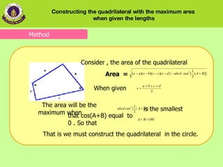 that   cos ( A+B)   equal  to 0 . So that Consider , the area of the quadrilateral  Area  =  When given   The area will be the maximum when   Method is the smallest  That is we must construct the quadrilateral  in the circle. Constructing the quadrilateral with the maximum area  when given the lengths 
