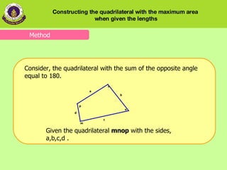 Consider, the quadrilateral with the sum of the opposite angle equal to 180. Given the   quadrilateral   mnop  with the sides,   a,b,c,d .  Method Constructing the quadrilateral with the maximum area  when given the lengths 