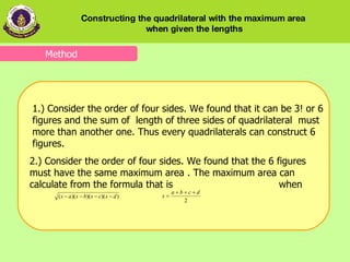 Method 1.) Consider the order of four sides. We found that it can be 3! or 6 figures and the sum of  length of three sides of quadrilateral  must more than another one. Thus   every quadrilaterals can construct 6 figures. 2.) Consider the order of four sides. We found that the 6 figures must have the same maximum area . The maximum area can calculate from the formula that is  when  Constructing the quadrilateral with the maximum area  when given the lengths 