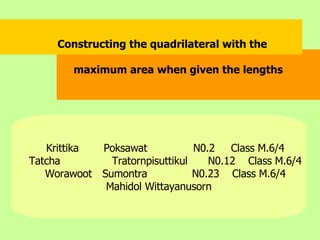 Krittika    Poksawat N0.2  Class M.6/4 Tatcha   Tratornpisuttikul N0.12  Class M.6/4 Worawoot   Sumontra N0.23  Class M.6/4 Mahidol Wittayanusorn Constructing the quadrilateral with the  maximum area when given the lengths  