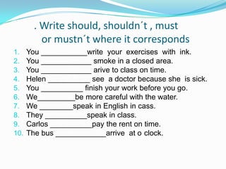 . Writeshould, shouldn´t , mustormustn´twhereitcorrespondsYou ___________writeyourexerciseswithink.You ____________ smoke in a closedarea.You ____________ arivetoclasson time.Helen __________ see  a doctor becausesheissick.You __________ finishyourworkbeforeyougo.We_________be more carefulwiththewater.We ________speak in English in cass.They __________speak in class.Carlos __________paytherenton time.The bus ____________arrive  at o´clock.
