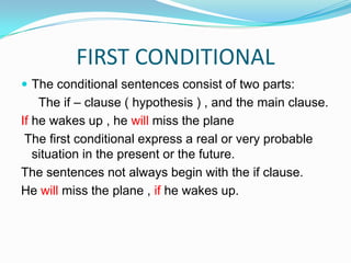 FIRST CONDITIONALThe conditional sentences consist of two parts:      The if – clause ( hypothesis ) , and the main clause.If he wakes up , he will miss the plane  The first conditional express a real or very probable situation in the present or the future.The sentences not always begin with the if clause.He will miss the plane , if he wakes up.