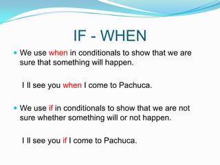 IF - WHENWe use when in conditionals to show that we are sure that something will happen.    I´ll see you when I come to Pachuca.We use if in conditionals to show that we are not sure whether something will or not happen.    I´ll see you if I come to Pachuca.  