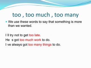too , too much , too many We use these words to say that something is more than we wanted.I´ll try not to get too late.He ´s got too much work to do.I´ve always got too many things to do.