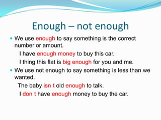 Enough – not enough We use enough to say something is the correct number or amount.      I have enough money to buy this car.      I thing this flat is big enough for you and me.We use not enough to say something is less than we wanted.     The baby isn´t old enough to talk.      I don´t have enough money to buy the car.
