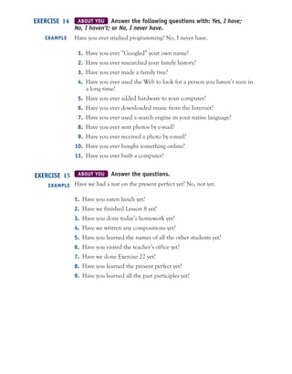 ABOUT YOU Answer the following questions with: Yes, I have;
No, I haven’t; or No, I never have.
Have you ever studied programming? No, I never have.
1. Have you ever “Googled” your own name?
2. Have you ever researched your family history?
3. Have you ever made a family tree?
4. Have you ever used the Web to look for a person you haven’t seen in
a long time?
5. Have you ever added hardware to your computer?
6. Have you ever downloaded music from the Internet?
7. Have you ever used a search engine in your native language?
8. Have you ever sent photos by e-mail?
9. Have you ever received a photo by e-mail?
10. Have you ever bought something online?
11. Have you ever built a computer?
ABOUT YOU Answer the questions.
Have we had a test on the present perfect yet? No, not yet.
1. Have you eaten lunch yet?
2. Have we finished Lesson 8 yet?
3. Have you done today’s homework yet?
4. Have we written any compositions yet?
5. Have you learned the names of all the other students yet?
6. Have you visited the teacher’s office yet?
7. Have we done Exercise 22 yet?
8. Have you learned the present perfect yet?
9. Have you learned all the past participles yet?
EXERCISE 14
EXAMPLE
EXERCISE 15
EXAMPLE
 