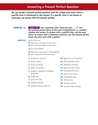 ABOUT YOU Ask a question with “Have you ever . . . ?” and
the present perfect tense of the verb in parentheses ( ). Another
student will answer. To answer with a speciﬁc time, use the past
tense. To answer with a frequency response, use the present perfect
tense. You may work with a partner.
(go) to the zoo
A: Have you ever gone to the zoo?
B: Yes. I’ve gone there many times.
(go) to Disneyland
A: Have you ever gone to Disneyland?
B: Yes. I went there last summer.
EXERCISE 16
EXAMPLES
1. (work) in a factory
2. (lose) a glove
3. (see) an e-book
4. (fall) out of bed
5. (make) a mistake in English
grammar
6. (tell) a lie
7. (eat) raw7
fish
8. (study) calculus
9. (meet) a famous person
10. (go) to an art museum
11. (download) a book
12. (break) a window
13. (buy) a book online
We can answer a present perfect question with the simple past tense when a
speciﬁc time is introduced in the answer. If a speciﬁc time is not known or
necessary, we answer with the present perfect.
Answering a Present Perfect Question
14. (download) music
15. (go) to Las Vegas
16. (travel) by ship
17. (be) in love
18. (write) a poem
19. (send) a text message
 