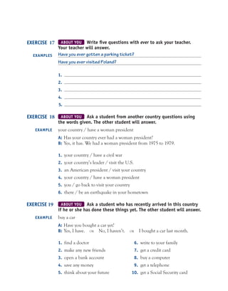 ABOUT YOU Write ﬁve questions with ever to ask your teacher.
Your teacher will answer.
Have you ever gotten a parking ticket?
Have you ever visited Poland?
1.
2.
3.
4.
5.
ABOUT YOU Ask a student from another country questions using
the words given. The other student will answer.
your country / have a woman president
A: Has your country ever had a woman president?
B: Yes, it has. We had a woman president from 1975 to 1979.
1. your country / have a civil war
2. your country’s leader / visit the U.S.
3. an American president / visit your country
4. your country / have a woman president
5. you / go back to visit your country
6. there / be an earthquake in your hometown
ABOUT YOU Ask a student who has recently arrived in this country
if he or she has done these things yet. The other student will answer.
buy a car
A: Have you bought a car yet?
B: Yes, I have. OR No, I haven’t. OR I bought a car last month.
1. find a doctor 6. write to your family
2. make any new friends 7. get a credit card
3. open a bank account 8. buy a computer
4. save any money 9. get a telephone
5. think about your future 10. get a Social Security card
EXERCISE 17
EXAMPLES
EXERCISE 18
EXAMPLE
EXERCISE 19
EXAMPLE
 
