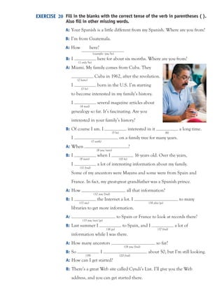 Fill in the blanks with the correct tense of the verb in parentheses ( ).
Also ﬁll in other missing words.
A: Your Spanish is a little different from my Spanish. Where are you from?
B: I’m from Guatemala.
A: How here?
(example: you/be)
B: I here for about six months. Where are you from?
(1 only/be)
A: Miami. My family comes from Cuba. They
Cuba in 1962, after the revolution.
(2 leave)
I born in the U.S. I’m starting
(3 be)
to become interested in my family’s history.
I several magazine articles about
(4 read)
genealogy so far. It’s fascinating. Are you
interested in your family’s history?
B: Of course I am. I interested in it a long time.
(5 be) (6)
I on a family tree for many years.
(7 work)
A: When ?
(8 you/start)
B: I when I 16 years old. Over the years,
(9 start) (10 be)
I a lot of interesting information about my family.
(11 find)
Some of my ancestors were Mayans and some were from Spain and
France. In fact, my great-great grandfather was a Spanish prince.
A: How all that information?
(12 you/find)
B: I the Internet a lot. I to many
(13 use) (14 also/go)
libraries to get more information.
A: to Spain or France to look at records there?
(15 you/ever/go)
B: Last summer I to Spain, and I a lot of
(16 go) (17 find)
information while I was there.
A: How many ancestors so far?
(18 you/find)
B: So I about 50, but I’m still looking.
(19) (20 find)
EXERCISE 20
A: How can I get started?
B: There’s a great Web site called Cyndi’s List. I’ll give you the Web
address, and you can get started there.
 