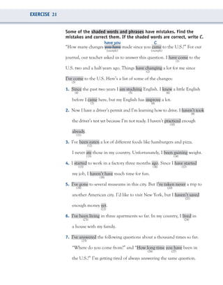Some of the shaded words and phrases have mistakes. Find the
mistakes and correct them. If the shaded words are correct, write C.
“How many changes you have made since you came to the U.S.?” For our
(example) (example)
journal, our teacher asked us to answer this question. I have come to the
(1)
U.S. two and a half years ago. Things have changing a lot for me since
(2)
I’ve come to the U.S. Here’s a list of some of the changes:
(3)
1. Since the past two years I am studying English. I knew a little English
(4) (5) (6)
before I came here, but my English has improve a lot.
(7) (8)
2. Now I have a driver’s permit and I’m learning how to drive. I haven’t took
(9)
the driver’s test yet because I’m not ready. I haven’t practiced enough
(10)
already.
(11)
3. I’ve been eaten a lot of different foods like hamburgers and pizza.
(12)
I never ate those in my country. Unfortunately, I been gaining weight.
(13) (14)
4. I started to work in a factory three months ago. Since I have started
(15) (16) (17)
my job, I haven’t have much time for fun.
(18)
5. I’ve gone to several museums in this city. But I’ve taken never a trip to
(19) (20)
another American city. I’d like to visit New York, but I haven’t saved
(21)
enough money yet.
(22)
6. I’ve been living in three apartments so far. In my country, I lived in
(23) (24)
a house with my family.
7. I’ve answered the following questions about a thousand times so far:
(25)
“Where do you come from?” and “How long time you have been in
(26) (27)
the U.S.?” I’m getting tired of always answering the same question.
have you C
EXERCISE 21
 