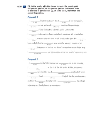 Fill in the blanks with the simple present, the simple past,
the present perfect, or the present perfect continuous form
of the verb in parentheses ( ). In some cases, more than one
answer is possible.
Paragraph 1
I the Internet every day. I it for many years.
(1 use) (2 use)
I to use it when I interested in genealogy.
(3 start) (4 become)
I on my family tree for three years. Last month,
(5 work)
I information about my father’s ancestors. My grandfather
(6 find)
with us now and likes to tell us about his past. He
(7 live) (8 be)
born in Italy, but he here when he was very young, so he
(9 come)
here most of his life. He doesn’t remember much about Italy.
(10 live)
I any information about my mother’s ancestors yet.
(11 not/find)
Paragraph 2
I to the U.S. when a war out in my country.
(1 come) (2 break)
I in the U.S. for five years. At first, everything
(3 live)
very hard for me. I any English when
(4 be) (5 not/know)
I . But I English for the past five years,
(6 arrive) (7 study)
and now I it pretty well. I my college
(8 speak) ( 9 not/start)
education yet, but I plan to next semester.
PART 222
 