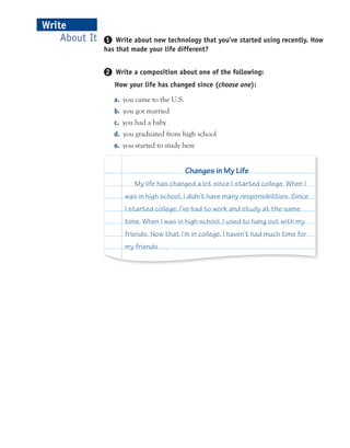 About It
Write
1 Write about new technology that you’ve started using recently. How
has that made your life different?
2 Write a composition about one of the following:
How your life has changed since (choose one):
a. you came to the U.S.
b. you got married
c. you had a baby
d. you graduated from high school
e. you started to study here
My life has changed a lot since I started college. When I
was in high school, I didn’t have many responsibilities. Since
I started college, I’ve had to work and study at the same
time. When I was in high school, I used to hang out with my
friends. Now that I’m in college, I haven’t had much time for
my friends . . .
Changes in My Life
 