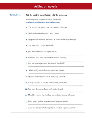 Add the word in parentheses ( ) to the sentence.
You have gotten an e-mail account. (probably)
You have probably gotten an e-mail account.
1. The teacher has given a test on Lesson 8. (already)
2. We have heard of Page and Brin. (never)
3. My parents have been interested in search technology. (always)
4. You have used Google. (probably)
5. Jack hasn’t finished his degree. (even)
6. Lola and Rose have become billionaires. (already)
EXERCISE 3
Adding an Adverb
7. Lisa has gotten pregnant this month. (probably)
_________________________________________________________
8. Albert and Josheph have gone to Paris. (never)
________________________________________________________
9. I have a siesta after my lunch every day. (always)
________________________________________________________
10. Sandy has gone to see the doctor today. (probably)
________________________________________________________
11. You have done your homework today. (even)
________________________________________________________
My older brother has finished his medicine degree. (already)
________________________________________________________
12.
13. Sonia hasn't spoken more than one language. (even)
________________________________________________________
Lucia and her parents have gone on vacation together. (never)
________________________________________________________
14.
 