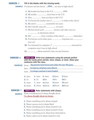 Fill in the blanks with the missing words.
I’ve known my best friend since we were in high school.
1. My brother has been in the U.S. 1998.
2. My mother never been in the U.S.
3. How have you been in the U.S.?
4. I’ve known the teacher since I to study at this school.
5. My sister’s married for two years.
6. She’s had the same job ten years.
7. My best friend and I known each other since we
in elementary school.
8. She’ been a student at this school September.
9. I’ve had my car for three years. long have you
your car?
10. I’m interested in computers. I’ interested in
computers since I was in high school.
11. always wanted to have my own business.
EXERCISE 5
EXAMPLE
ABOUT YOU Write true statements using the present perfect
with the words given and for, since, always, or never. Share your
sentences with the class.
know My parents have known each other for over 40 years.
have I’ve had my cell phone since March.
want I’ve always wanted to learn English.
1. have
2. be
3. want
4. know
EXERCISE 6
EXAMPLES
ABOUT YOU Make statements with always.
Name something you’ve always thought about.
I’ve always thought about my future.
1. Name something you’ve always enjoyed.
2. Name a person you’ve always liked.
EXERCISE 7
EXAMPLE
5. have
6. be
7. want
8. know
9. have
10.be
11.want
12.know
13.have
14.be
15.want
16.know
17.have
18.be
19.want
20.know
3. Name something you’ve always wanted to do.
4. Name something you’ve always wanted to have.
5. Name something you’ve always been interested in.
6. Name a place you’ve always wanted to visit.
 