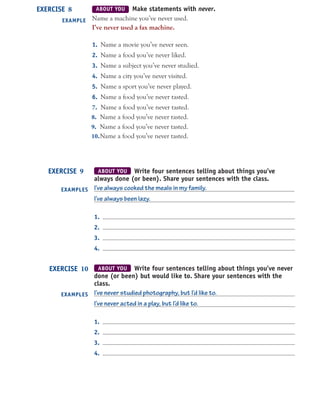 ABOUT YOU Make statements with never.
Name a machine you’ve never used.
I’ve never used a fax machine.
1. Name a movie you’ve never seen.
2. Name a food you’ve never liked.
3. Name a subject you’ve never studied.
4. Name a city you’ve never visited.
5. Name a sport you’ve never played.
6. Name a food you’ve never tasted.
EXERCISE 8
EXAMPLE
ABOUT YOU Write four sentences telling about things you’ve
always done (or been). Share your sentences with the class.
I’ve always cooked the meals in my family.
I’ve always been lazy.
1.
2.
3.
4.
EXERCISE 9
EXAMPLES
ABOUT YOU Write four sentences telling about things you’ve never
done (or been) but would like to. Share your sentences with the
class.
I’ve never studied photography, but I’d like to.
I’ve never acted in a play, but I’d like to.
1.
2.
3.
4.
EXERCISE 10
EXAMPLES
7. Name a food you’ve never tasted.
8. Name a food you’ve never tasted.
9. Name a food you’ve never tasted.
10.Name a food you’ve never tasted.
 