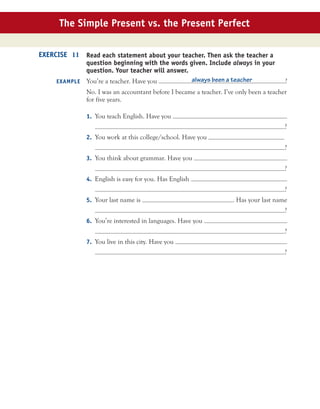 The Simple Present vs. the Present Perfect
Read each statement about your teacher. Then ask the teacher a
question beginning with the words given. Include always in your
question. Your teacher will answer.
You’re a teacher. Have you always been a teacher ?
No. I was an accountant before I became a teacher. I’ve only been a teacher
for five years.
1. You teach English. Have you
?
2. You work at this college/school. Have you
?
3. You think about grammar. Have you
?
4. English is easy for you. Has English
?
5. Your last name is . Has your last name
?
6. You’re interested in languages. Have you
?
7. You live in this city. Have you
?
EXERCISE 11
EXAMPLE
 