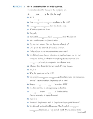 Fill in the blanks with the missing words.
Two students meet by chance in the computer lab.
B: No, I
(1)
A: How you been in the U.S.?
(2) (3)
B: I here for about a year.
(4) (5)
A: Where do you come from?
B: Burundi.
A: Burundi? I never of it. Where is it?
(6) (7)
B: It’s a small country in Central Africa.
A: Do you have a map? Can you show me where it is?
B: Let’s go on the Internet. We can do a search.
A: Did you learn to use a computer in your country?
B: No. When I came here, a volunteer at my church gave me her old
computer. Before, I didn’t know anything about computers. I’ve
a lot about computers since I came here.
(8)
A: Oh, now I see Burundi. It’s very small. It’s near Congo.
B: Yes, it is.
A: Why did you come to the U.S.?
B: My country political problems for many years.
(9) (10)
It wasn’t safe to live there. My family left in 1995.
A: So you here since 1995?
(11) (12)
B: No. First we lived in a refugee camp in Zambia.
A: I never of Zambia either.
(13) (14)
Can we search for it on the Internet?
B: Here it is.
A: You speak English very well. Is English the language of Burundi?
B: No. Kirundi is the official language. Also French. I
(15)
French since I was a small child. Where are you from?
(16)
EXERCISE 12
(continued)
A: ______you _____ in the USA for long?
 
