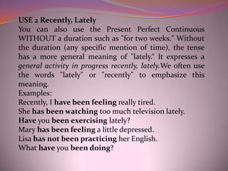 USE 2 Recently, Lately
You can also use the Present Perfect Continuous
WITHOUT a duration such as "for two weeks." Without
the duration (any specific mention of time), the tense
has a more general meaning of "lately.“ It expresses a
general activity in progress recently, lately.We often use
the words "lately" or "recently" to emphasize this
meaning.
Examples:
Recently, I have been feeling really tired.
She has been watching too much television lately.
Have you been exercising lately?
Mary has been feeling a little depressed.
Lisa has not been practicing her English.
What have you been doing?
 