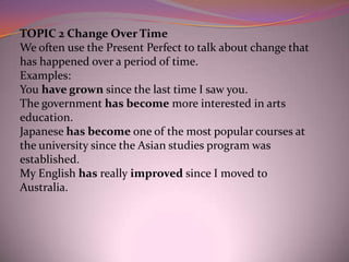 TOPIC 2 Change Over Time
We often use the Present Perfect to talk about change that
has happened over a period of time.
Examples:
You have grown since the last time I saw you.
The government has become more interested in arts
education.
Japanese has become one of the most popular courses at
the university since the Asian studies program was
established.
My English has really improved since I moved to
Australia.
 