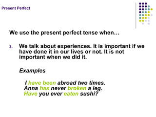 Present Perfect We use the present perfect tense when… We talk about experiences. It is important if we have done it in our lives or not. It is not important when we did it. Examples I have been abroad two times. Anna has never broken a leg. Have you ever eaten sushi?