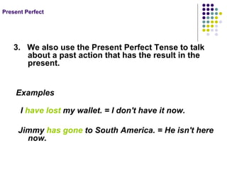 Present Perfect 3. We also use the Present Perfect Tense to talk about a past action that has the result in the present. Examples I have lost my wallet. = I don't have it now. Jimmy has gone to South America. = He isn't here now.