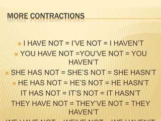 More contractionsI HAVE NOT = I’VE NOT = I HAVEN’TYOU HAVE NOT =YOU’VE NOT = YOU HAVEN’TSHE HAS NOT = SHE’S NOT = SHE HASN’THE HAS NOT = HE’S NOT = HE HASN’TIT HAS NOT = IT’S NOT = IT HASN’TTHEY HAVE NOT = THEY’VE NOT = THEY HAVEN’TWE HAVE NOT = WE’VE NOT = WE HAVEN’T