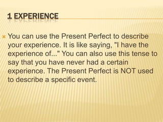 1 ExperienceYou can use the Present Perfect to describe your experience. It is like saying, "I have the experience of..." You can also use this tense to say that you have never had a certain experience. The Present Perfect is NOT used to describe a specific event.