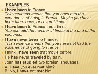 examplesI have been to France.This sentence means that you have had the experience of being in France. Maybe you have been there once, or several times.I have been to France three times.You can add the number of times at the end of the sentence.I have never been to France.This sentence means that you have not had the experience of going to France.I think I have seen that movie before.He has never traveled by train.Joan has studied two foreign languages.A: Have you ever met him?B: No, I have not met him.