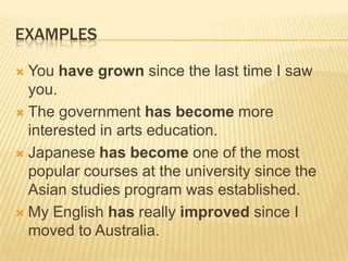 EXAMPLESYou have grown since the last time I saw you.The government has become more interested in arts education.Japanese has become one of the most popular courses at the university since the Asian studies program was established.My English has really improved since I moved to Australia.