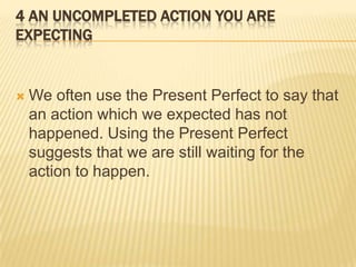 4 An Uncompleted Action You Are ExpectingWe often use the Present Perfect to say that an action which we expected has not happened. Using the Present Perfect suggests that we are still waiting for the action to happen.