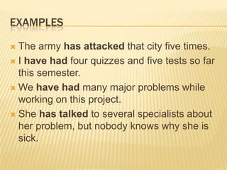 EXAMPLESThe army has attacked that city five times.I have had four quizzes and five tests so far this semester.We have had many major problems while working on this project.She has talked to several specialists about her problem, but nobody knows why she is sick.