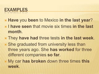 EXAMPLESHave you been to Mexico in the last year?I have seen that movie six times in the last month.They have had three tests in the last week.She graduated from university less than three years ago. She has worked for three different companies so far.My car has broken down three times this week. 
