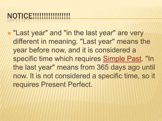 NOTICE!!!!!!!!!!!!!!!!!"Last year" and "in the last year" are very different in meaning. "Last year" means the year before now, and it is considered a specific time which requires Simple Past. "In the last year" means from 365 days ago until now. It is not considered a specific time, so it requires Present Perfect. 